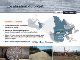 TSX.V: LLG OTCQX: MGPHF
Localisation du projet
15
Baie-Comeau
 L’une des meilleures juridictions
minières au monde
 285 km de Baie-Comeau (le centre
de services principal), où l’usine sera localisée
 Accès 12 mois par année par l’autoroute principale (pour
200km) et le réseau de chemins forestiers (pour 85km)
jusqu’au dépôt
 Baie-Comeau: emploi important par:
Québec, Canada
UsineMine
 