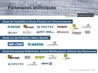 TSX.V: LLG OTCQX: MGPHF
Partenaires techniques
23
Etude de Faisabilité et Etude d’Impact sur l’Environnement
Etude sur les Produits à Valeur Ajoutée
Etude Econonique Préliminaire, Essais Métallurgiques, Estimés des Ressources
 