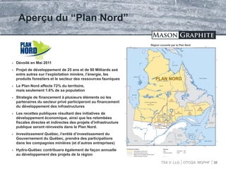 TSX.V: LLG OTCQX: MGPHF 30
Aperçu du “Plan Nord”
 Dévoilé en Mai 2011
 Projet de développement de 25 ans et de 80 Milliards axé
entre autres sur l’exploitation minière, l’énergie, les
produits forestiers et le secteur des ressources fauniques
 Le Plan Nord affecte 72% du territoire,
mais seulement 1.6% de sa population
 Strategie de financement à plusieurs éléments où les
partenaires du secteur privé participeront au financement
du développement des infrastructures
 Les recettes publiques résultant des initiatives de
développement économique, ainsi que les retombées
fiscales directes et indirectes des projets d'infrastructure
publique seront réinvestis dans le Plan Nord.
 Investissement Québec, l’entité d’investissement du
Gouvernement du Québec, prendra des participations
dans les compagnies minières (et d’autres entreprises)
 Hydro-Québec contribuera également de façon annuelle
au développement des projets de la région
PLAN NORD
Région couverte par le Plan Nord
 