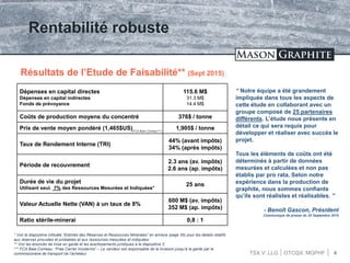 TSX.V: LLG OTCQX: MGPHF 4
Rentabilité robuste
Résultats de l’Etude de Faisabilité** (Sept 2015)
Dépenses en capital directes
Dépenses en capital indirectes
Fonds de prévoyance
115.6 M$
31.3 M$
14.4 M$
Coûts de production moyens du concentré 376$ / tonne
Prix de vente moyen pondéré (1,465$US) 1,905$ / tonne
Taux de Rendement Interne (TRI)
44% (avant impôts)
34% (après impôts)
Période de recouvrement
2.3 ans (av. impôts)
2.6 ans (ap. impôts)
Durée de vie du projet
Utilisant seul. 7% des Ressources Mesurées et Indiquées*
25 ans
Valeur Actuelle Nette (VAN) à un taux de 8%
600 M$ (av. impôts)
352 M$ (ap. impôts)
Ratio stérile-minerai 0,8 : 1
“ Notre équipe a été grandement
impliquée dans tous les aspects de
cette étude en collaborant avec un
groupe composé de 25 partenaires
différents. L’étude nous présente en
détail ce qui sera requis pour
développer et réaliser avec succès le
projet.
Tous les éléments de coûts ont été
déterminés à partir de données
mesurées et calculées et non pas
établis par pro rata. Selon notre
expérience dans la production de
graphite, nous sommes confiants
qu’ils sont réalistes et réalisables. ”
- Benoît Gascon, Président
Communiqué de presse du 25 Septembre 2015
* Voir la diapositive intitulée “Estimés des Réserves et Ressources Minerales” en annexe (page 35) pour les details relatifs
aux réserves prouvées et probables et aux ressources mesurées et indiquées;
** Voir les énoncés de mise en garde et les avertissements juridiques à la diapositive 2;
*** FCA Baie-Comeau: “Free Carrier Incoterms” – Le vendeur est responsable de la livraison jusqu’à la garde par le
commissionaire de transport de l’acheteur.
(FCA Baie-Comeau***)
 