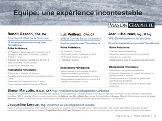 TSX.V: LLG OTCQX: MGPHF
Equipe: une expérience incontestable
Benoît Gascon, CPA, CA
Président & Chef de la Direction
5
Luc Veilleux, CPA, CA
VPE et Chef de la dir. financière
Jean L’Heureux, Ing., M. Ing.
VPE, Développement du procédé
20 ans en positions executives avec
Timcal/Imerys
20 ans en exploitation et graphite,Timcal/Imerys8 ans en graphite avec Timcal/Imerys
Rôles Antérieurs:
 VP Supérieur, Développement Corporatif, de la
Strategie et des ventes et Directeur Général
Adjoint (11 ans)
 Président de Stratmin Graphite Inc. de 1993 à
1999 (renommé: Timcal Canada)
 VP et CFO de Timcal (4 ans)
Rôles Antérieurs:
 VP Supérieur, Finance
 Chef des Opération, Amérique du Nord
 VP Finance Amérique du Nord
 Controleur Financier
Rôles Antérieurs:
 Chef des produits (Marketing)
 Gérant des approvisionnements en graphite
 Gérant de la production
 Métallurgiste d’usine et Superviseur de laboratoire
Réalisations Principales:
 Création de la clientèle de Stratmin
 Aquisition et intégration d’une compagnie privée en
Chine
 Supervision de 9 opérations dans 7 pays
 Fusion opérationnelle de Stratmin et Timcal
Réalisations Principales:
 Mise en oeuvre d’une nouvelle structure
organisationnelle de production
 Fusion opérationelle de Stratmin et Timcal
 Réorganisation/Amélioration du support à la
clientèle en Amérique du Nord
Réalisations Principales:
 Optimisation du schéma de traitement
 Croissance des ventes via support technique à la
production et à la clientèle
 Développement d’un système de gestion des
specifications des clients
 Développement d’un système de gestion de la
production
Simon Marcotte, B.A.A., CFA Vice-Président au Développement Corporatif
Plus de 15 ans d’expérience dans le marché des capitaux. Ancien partenaire et Administrateur chez Valeures Mobilères Cormark. Ancien Directeur chez Marchés
Mondiaux CIBC à Montreal (8 ans), ancien gestionnaire de Alderon Iron Ore et Belo Sun, ancien Administrateur de Copper One, et Administrateur actuel de Arena
Minerals. Il détient un Baccalauréat en Administration des Affaires de l’Université de Sherbrooke et est membre du “CFA Institute”.
Jacqueline Leroux, Ing. Directrice au Développement Durable
Madame Leroux se specialise en développement durable, en études environnementales et en relations sociales. Elle a aidé à développer les projets de deux
companies minières majeures au Québec (Projet BlackRock et Projet Éléonore) où elle a avancé et finalisé avec succès les processus d’obtention des permis.
 