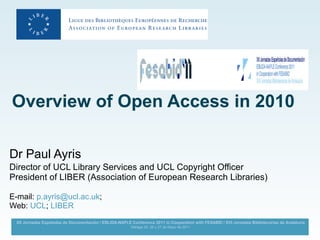 Overview of Open Access in 2010   Dr Paul Ayris  Director of UCL Library Services and UCL Copyright Officer President of LIBER (Association of European Research Libraries) E-mail:  [email_address] ;  Web:  UCL ;  LIBER 