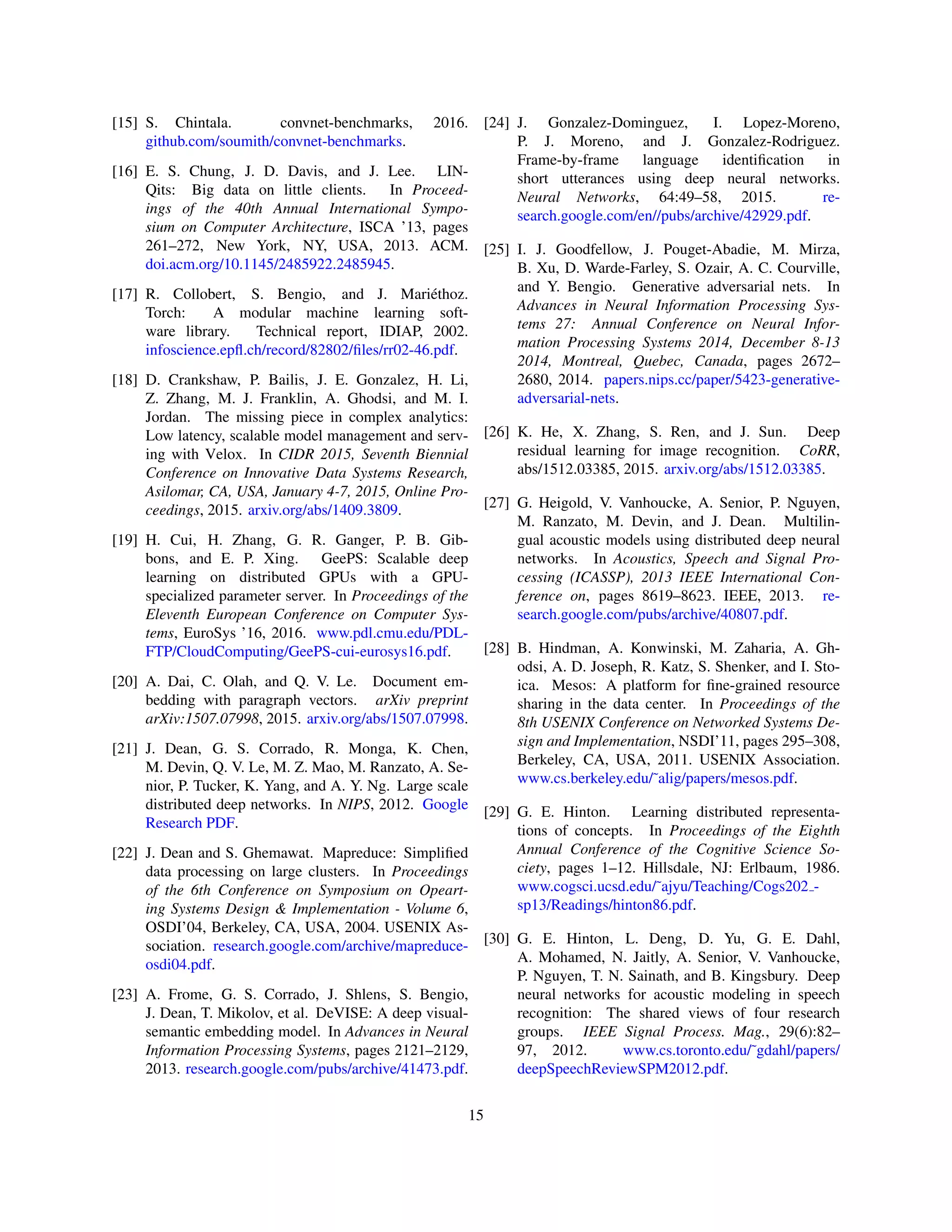 [15] S. Chintala. convnet-benchmarks, 2016.
github.com/soumith/convnet-benchmarks.
[16] E. S. Chung, J. D. Davis, and J. Lee. LIN-
Qits: Big data on little clients. In Proceed-
ings of the 40th Annual International Sympo-
sium on Computer Architecture, ISCA ’13, pages
261–272, New York, NY, USA, 2013. ACM.
doi.acm.org/10.1145/2485922.2485945.
[17] R. Collobert, S. Bengio, and J. Mariéthoz.
Torch: A modular machine learning soft-
ware library. Technical report, IDIAP, 2002.
infoscience.epfl.ch/record/82802/files/rr02-46.pdf.
[18] D. Crankshaw, P. Bailis, J. E. Gonzalez, H. Li,
Z. Zhang, M. J. Franklin, A. Ghodsi, and M. I.
Jordan. The missing piece in complex analytics:
Low latency, scalable model management and serv-
ing with Velox. In CIDR 2015, Seventh Biennial
Conference on Innovative Data Systems Research,
Asilomar, CA, USA, January 4-7, 2015, Online Pro-
ceedings, 2015. arxiv.org/abs/1409.3809.
[19] H. Cui, H. Zhang, G. R. Ganger, P. B. Gib-
bons, and E. P. Xing. GeePS: Scalable deep
learning on distributed GPUs with a GPU-
specialized parameter server. In Proceedings of the
Eleventh European Conference on Computer Sys-
tems, EuroSys ’16, 2016. www.pdl.cmu.edu/PDL-
FTP/CloudComputing/GeePS-cui-eurosys16.pdf.
[20] A. Dai, C. Olah, and Q. V. Le. Document em-
bedding with paragraph vectors. arXiv preprint
arXiv:1507.07998, 2015. arxiv.org/abs/1507.07998.
[21] J. Dean, G. S. Corrado, R. Monga, K. Chen,
M. Devin, Q. V. Le, M. Z. Mao, M. Ranzato, A. Se-
nior, P. Tucker, K. Yang, and A. Y. Ng. Large scale
distributed deep networks. In NIPS, 2012. Google
Research PDF.
[22] J. Dean and S. Ghemawat. Mapreduce: Simplified
data processing on large clusters. In Proceedings
of the 6th Conference on Symposium on Opeart-
ing Systems Design & Implementation - Volume 6,
OSDI’04, Berkeley, CA, USA, 2004. USENIX As-
sociation. research.google.com/archive/mapreduce-
osdi04.pdf.
[23] A. Frome, G. S. Corrado, J. Shlens, S. Bengio,
J. Dean, T. Mikolov, et al. DeVISE: A deep visual-
semantic embedding model. In Advances in Neural
Information Processing Systems, pages 2121–2129,
2013. research.google.com/pubs/archive/41473.pdf.
[24] J. Gonzalez-Dominguez, I. Lopez-Moreno,
P. J. Moreno, and J. Gonzalez-Rodriguez.
Frame-by-frame language identification in
short utterances using deep neural networks.
Neural Networks, 64:49–58, 2015. re-
search.google.com/en//pubs/archive/42929.pdf.
[25] I. J. Goodfellow, J. Pouget-Abadie, M. Mirza,
B. Xu, D. Warde-Farley, S. Ozair, A. C. Courville,
and Y. Bengio. Generative adversarial nets. In
Advances in Neural Information Processing Sys-
tems 27: Annual Conference on Neural Infor-
mation Processing Systems 2014, December 8-13
2014, Montreal, Quebec, Canada, pages 2672–
2680, 2014. papers.nips.cc/paper/5423-generative-
adversarial-nets.
[26] K. He, X. Zhang, S. Ren, and J. Sun. Deep
residual learning for image recognition. CoRR,
abs/1512.03385, 2015. arxiv.org/abs/1512.03385.
[27] G. Heigold, V. Vanhoucke, A. Senior, P. Nguyen,
M. Ranzato, M. Devin, and J. Dean. Multilin-
gual acoustic models using distributed deep neural
networks. In Acoustics, Speech and Signal Pro-
cessing (ICASSP), 2013 IEEE International Con-
ference on, pages 8619–8623. IEEE, 2013. re-
search.google.com/pubs/archive/40807.pdf.
[28] B. Hindman, A. Konwinski, M. Zaharia, A. Gh-
odsi, A. D. Joseph, R. Katz, S. Shenker, and I. Sto-
ica. Mesos: A platform for fine-grained resource
sharing in the data center. In Proceedings of the
8th USENIX Conference on Networked Systems De-
sign and Implementation, NSDI’11, pages 295–308,
Berkeley, CA, USA, 2011. USENIX Association.
www.cs.berkeley.edu/˜alig/papers/mesos.pdf.
[29] G. E. Hinton. Learning distributed representa-
tions of concepts. In Proceedings of the Eighth
Annual Conference of the Cognitive Science So-
ciety, pages 1–12. Hillsdale, NJ: Erlbaum, 1986.
www.cogsci.ucsd.edu/˜ajyu/Teaching/Cogs202 -
sp13/Readings/hinton86.pdf.
[30] G. E. Hinton, L. Deng, D. Yu, G. E. Dahl,
A. Mohamed, N. Jaitly, A. Senior, V. Vanhoucke,
P. Nguyen, T. N. Sainath, and B. Kingsbury. Deep
neural networks for acoustic modeling in speech
recognition: The shared views of four research
groups. IEEE Signal Process. Mag., 29(6):82–
97, 2012. www.cs.toronto.edu/˜gdahl/papers/
deepSpeechReviewSPM2012.pdf.
15
 