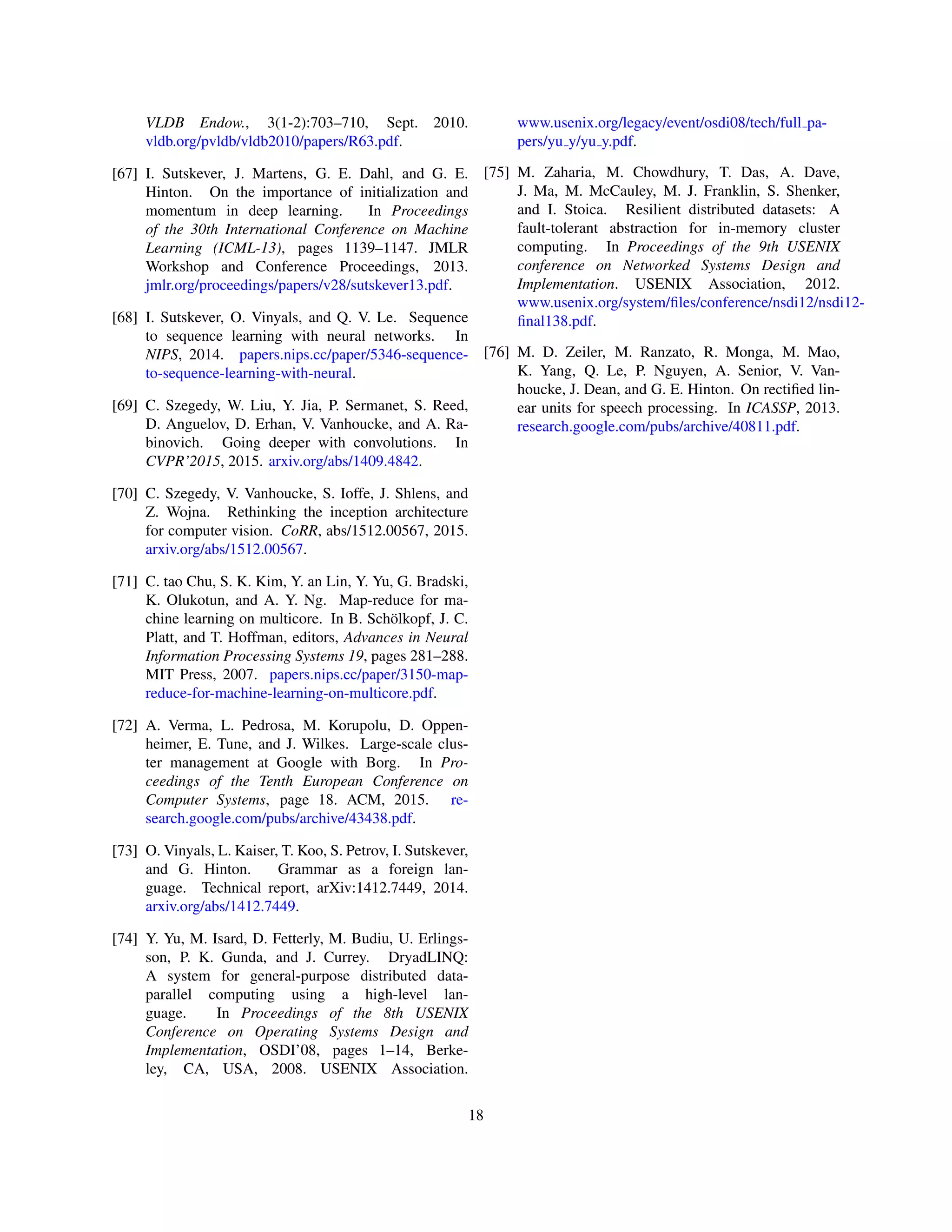 VLDB Endow., 3(1-2):703–710, Sept. 2010.
vldb.org/pvldb/vldb2010/papers/R63.pdf.
[67] I. Sutskever, J. Martens, G. E. Dahl, and G. E.
Hinton. On the importance of initialization and
momentum in deep learning. In Proceedings
of the 30th International Conference on Machine
Learning (ICML-13), pages 1139–1147. JMLR
Workshop and Conference Proceedings, 2013.
jmlr.org/proceedings/papers/v28/sutskever13.pdf.
[68] I. Sutskever, O. Vinyals, and Q. V. Le. Sequence
to sequence learning with neural networks. In
NIPS, 2014. papers.nips.cc/paper/5346-sequence-
to-sequence-learning-with-neural.
[69] C. Szegedy, W. Liu, Y. Jia, P. Sermanet, S. Reed,
D. Anguelov, D. Erhan, V. Vanhoucke, and A. Ra-
binovich. Going deeper with convolutions. In
CVPR’2015, 2015. arxiv.org/abs/1409.4842.
[70] C. Szegedy, V. Vanhoucke, S. Ioffe, J. Shlens, and
Z. Wojna. Rethinking the inception architecture
for computer vision. CoRR, abs/1512.00567, 2015.
arxiv.org/abs/1512.00567.
[71] C. tao Chu, S. K. Kim, Y. an Lin, Y. Yu, G. Bradski,
K. Olukotun, and A. Y. Ng. Map-reduce for ma-
chine learning on multicore. In B. Schölkopf, J. C.
Platt, and T. Hoffman, editors, Advances in Neural
Information Processing Systems 19, pages 281–288.
MIT Press, 2007. papers.nips.cc/paper/3150-map-
reduce-for-machine-learning-on-multicore.pdf.
[72] A. Verma, L. Pedrosa, M. Korupolu, D. Oppen-
heimer, E. Tune, and J. Wilkes. Large-scale clus-
ter management at Google with Borg. In Pro-
ceedings of the Tenth European Conference on
Computer Systems, page 18. ACM, 2015. re-
search.google.com/pubs/archive/43438.pdf.
[73] O. Vinyals, L. Kaiser, T. Koo, S. Petrov, I. Sutskever,
and G. Hinton. Grammar as a foreign lan-
guage. Technical report, arXiv:1412.7449, 2014.
arxiv.org/abs/1412.7449.
[74] Y. Yu, M. Isard, D. Fetterly, M. Budiu, U. Erlings-
son, P. K. Gunda, and J. Currey. DryadLINQ:
A system for general-purpose distributed data-
parallel computing using a high-level lan-
guage. In Proceedings of the 8th USENIX
Conference on Operating Systems Design and
Implementation, OSDI’08, pages 1–14, Berke-
ley, CA, USA, 2008. USENIX Association.
www.usenix.org/legacy/event/osdi08/tech/full pa-
pers/yu y/yu y.pdf.
[75] M. Zaharia, M. Chowdhury, T. Das, A. Dave,
J. Ma, M. McCauley, M. J. Franklin, S. Shenker,
and I. Stoica. Resilient distributed datasets: A
fault-tolerant abstraction for in-memory cluster
computing. In Proceedings of the 9th USENIX
conference on Networked Systems Design and
Implementation. USENIX Association, 2012.
www.usenix.org/system/files/conference/nsdi12/nsdi12-
final138.pdf.
[76] M. D. Zeiler, M. Ranzato, R. Monga, M. Mao,
K. Yang, Q. Le, P. Nguyen, A. Senior, V. Van-
houcke, J. Dean, and G. E. Hinton. On rectified lin-
ear units for speech processing. In ICASSP, 2013.
research.google.com/pubs/archive/40811.pdf.
18
 