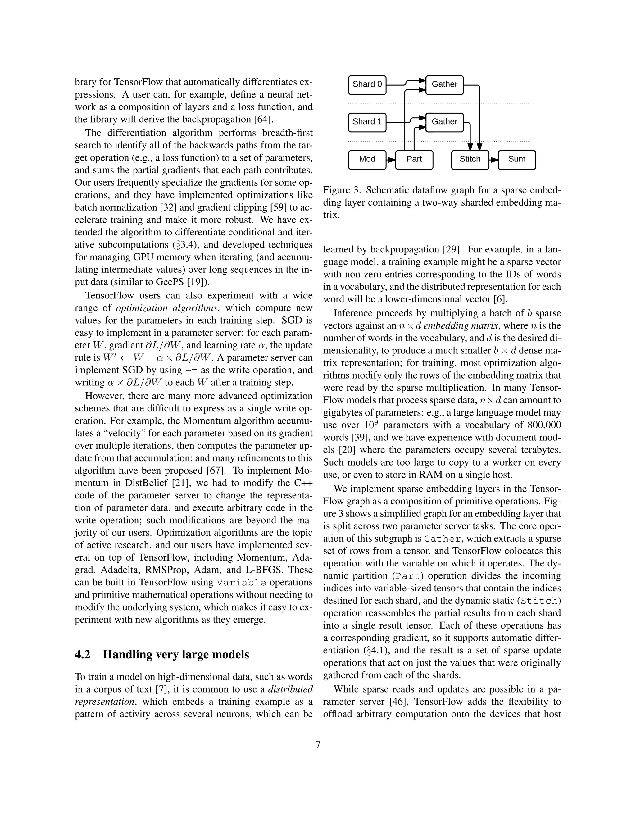 brary for TensorFlow that automatically differentiates ex-
pressions. A user can, for example, define a neural net-
work as a composition of layers and a loss function, and
the library will derive the backpropagation [64].
The differentiation algorithm performs breadth-first
search to identify all of the backwards paths from the tar-
get operation (e.g., a loss function) to a set of parameters,
and sums the partial gradients that each path contributes.
Our users frequently specialize the gradients for some op-
erations, and they have implemented optimizations like
batch normalization [32] and gradient clipping [59] to ac-
celerate training and make it more robust. We have ex-
tended the algorithm to differentiate conditional and iter-
ative subcomputations (§3.4), and developed techniques
for managing GPU memory when iterating (and accumu-
lating intermediate values) over long sequences in the in-
put data (similar to GeePS [19]).
TensorFlow users can also experiment with a wide
range of optimization algorithms, which compute new
values for the parameters in each training step. SGD is
easy to implement in a parameter server: for each param-
eter W, gradient ∂L/∂W, and learning rate α, the update
rule is W0
← W − α × ∂L/∂W. A parameter server can
implement SGD by using -= as the write operation, and
writing α × ∂L/∂W to each W after a training step.
However, there are many more advanced optimization
schemes that are difficult to express as a single write op-
eration. For example, the Momentum algorithm accumu-
lates a “velocity” for each parameter based on its gradient
over multiple iterations, then computes the parameter up-
date from that accumulation; and many refinements to this
algorithm have been proposed [67]. To implement Mo-
mentum in DistBelief [21], we had to modify the C++
code of the parameter server to change the representa-
tion of parameter data, and execute arbitrary code in the
write operation; such modifications are beyond the ma-
jority of our users. Optimization algorithms are the topic
of active research, and our users have implemented sev-
eral on top of TensorFlow, including Momentum, Ada-
grad, Adadelta, RMSProp, Adam, and L-BFGS. These
can be built in TensorFlow using Variable operations
and primitive mathematical operations without needing to
modify the underlying system, which makes it easy to ex-
periment with new algorithms as they emerge.
4.2 Handling very large models
To train a model on high-dimensional data, such as words
in a corpus of text [7], it is common to use a distributed
representation, which embeds a training example as a
pattern of activity across several neurons, which can be
Preprocessing
Mod
Shard 0
Shard 1
Sum
Part Stitch
Gather
Gather
Input
data
Reader
Training libraries Inference libs
Python client C++ client
C API
Networking layer
RPC ...
Device layer
CPU ...
GPU
RDMA
Distributed master Dataflow executor
...
Kernel implementations
Const Var MatMul Conv2D ReLU Queue ...
Figure 3: Schematic dataflow graph for a sparse embed-
ding layer containing a two-way sharded embedding ma-
trix.
learned by backpropagation [29]. For example, in a lan-
guage model, a training example might be a sparse vector
with non-zero entries corresponding to the IDs of words
in a vocabulary, and the distributed representation for each
word will be a lower-dimensional vector [6].
Inference proceeds by multiplying a batch of b sparse
vectors against an n×d embedding matrix, where n is the
number of words in the vocabulary, and d is the desired di-
mensionality, to produce a much smaller b × d dense ma-
trix representation; for training, most optimization algo-
rithms modify only the rows of the embedding matrix that
were read by the sparse multiplication. In many Tensor-
Flow models that process sparse data, n×d can amount to
gigabytes of parameters: e.g., a large language model may
use over 109
parameters with a vocabulary of 800,000
words [39], and we have experience with document mod-
els [20] where the parameters occupy several terabytes.
Such models are too large to copy to a worker on every
use, or even to store in RAM on a single host.
We implement sparse embedding layers in the Tensor-
Flow graph as a composition of primitive operations. Fig-
ure 3 shows a simplified graph for an embedding layer that
is split across two parameter server tasks. The core oper-
ation of this subgraph is Gather, which extracts a sparse
set of rows from a tensor, and TensorFlow colocates this
operation with the variable on which it operates. The dy-
namic partition (Part) operation divides the incoming
indices into variable-sized tensors that contain the indices
destined for each shard, and the dynamic static (Stitch)
operation reassembles the partial results from each shard
into a single result tensor. Each of these operations has
a corresponding gradient, so it supports automatic differ-
entiation (§4.1), and the result is a set of sparse update
operations that act on just the values that were originally
gathered from each of the shards.
While sparse reads and updates are possible in a pa-
rameter server [46], TensorFlow adds the flexibility to
offload arbitrary computation onto the devices that host
7
 