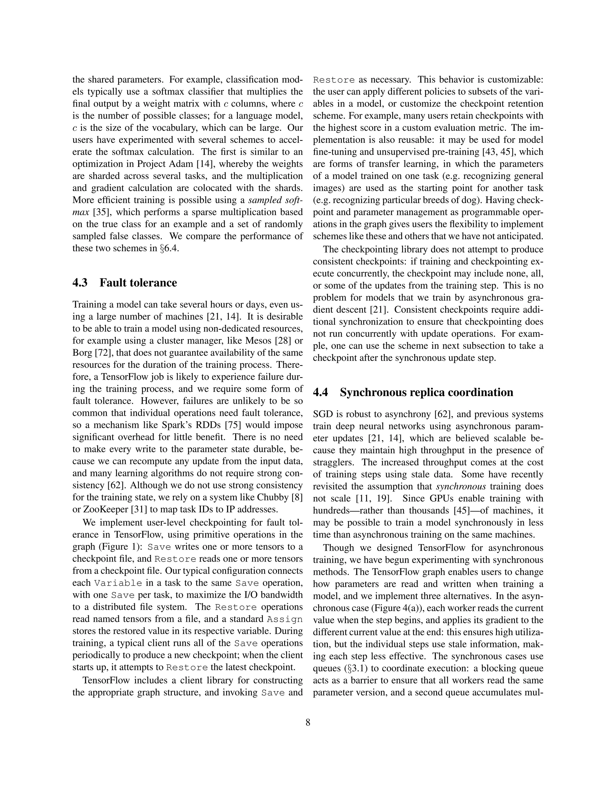 the shared parameters. For example, classification mod-
els typically use a softmax classifier that multiplies the
final output by a weight matrix with c columns, where c
is the number of possible classes; for a language model,
c is the size of the vocabulary, which can be large. Our
users have experimented with several schemes to accel-
erate the softmax calculation. The first is similar to an
optimization in Project Adam [14], whereby the weights
are sharded across several tasks, and the multiplication
and gradient calculation are colocated with the shards.
More efficient training is possible using a sampled soft-
max [35], which performs a sparse multiplication based
on the true class for an example and a set of randomly
sampled false classes. We compare the performance of
these two schemes in §6.4.
4.3 Fault tolerance
Training a model can take several hours or days, even us-
ing a large number of machines [21, 14]. It is desirable
to be able to train a model using non-dedicated resources,
for example using a cluster manager, like Mesos [28] or
Borg [72], that does not guarantee availability of the same
resources for the duration of the training process. There-
fore, a TensorFlow job is likely to experience failure dur-
ing the training process, and we require some form of
fault tolerance. However, failures are unlikely to be so
common that individual operations need fault tolerance,
so a mechanism like Spark’s RDDs [75] would impose
significant overhead for little benefit. There is no need
to make every write to the parameter state durable, be-
cause we can recompute any update from the input data,
and many learning algorithms do not require strong con-
sistency [62]. Although we do not use strong consistency
for the training state, we rely on a system like Chubby [8]
or ZooKeeper [31] to map task IDs to IP addresses.
We implement user-level checkpointing for fault tol-
erance in TensorFlow, using primitive operations in the
graph (Figure 1): Save writes one or more tensors to a
checkpoint file, and Restore reads one or more tensors
from a checkpoint file. Our typical configuration connects
each Variable in a task to the same Save operation,
with one Save per task, to maximize the I/O bandwidth
to a distributed file system. The Restore operations
read named tensors from a file, and a standard Assign
stores the restored value in its respective variable. During
training, a typical client runs all of the Save operations
periodically to produce a new checkpoint; when the client
starts up, it attempts to Restore the latest checkpoint.
TensorFlow includes a client library for constructing
the appropriate graph structure, and invoking Save and
Restore as necessary. This behavior is customizable:
the user can apply different policies to subsets of the vari-
ables in a model, or customize the checkpoint retention
scheme. For example, many users retain checkpoints with
the highest score in a custom evaluation metric. The im-
plementation is also reusable: it may be used for model
fine-tuning and unsupervised pre-training [43, 45], which
are forms of transfer learning, in which the parameters
of a model trained on one task (e.g. recognizing general
images) are used as the starting point for another task
(e.g. recognizing particular breeds of dog). Having check-
point and parameter management as programmable oper-
ations in the graph gives users the flexibility to implement
schemes like these and others that we have not anticipated.
The checkpointing library does not attempt to produce
consistent checkpoints: if training and checkpointing ex-
ecute concurrently, the checkpoint may include none, all,
or some of the updates from the training step. This is no
problem for models that we train by asynchronous gra-
dient descent [21]. Consistent checkpoints require addi-
tional synchronization to ensure that checkpointing does
not run concurrently with update operations. For exam-
ple, one can use the scheme in next subsection to take a
checkpoint after the synchronous update step.
4.4 Synchronous replica coordination
SGD is robust to asynchrony [62], and previous systems
train deep neural networks using asynchronous param-
eter updates [21, 14], which are believed scalable be-
cause they maintain high throughput in the presence of
stragglers. The increased throughput comes at the cost
of training steps using stale data. Some have recently
revisited the assumption that synchronous training does
not scale [11, 19]. Since GPUs enable training with
hundreds—rather than thousands [45]—of machines, it
may be possible to train a model synchronously in less
time than asynchronous training on the same machines.
Though we designed TensorFlow for asynchronous
training, we have begun experimenting with synchronous
methods. The TensorFlow graph enables users to change
how parameters are read and written when training a
model, and we implement three alternatives. In the asyn-
chronous case (Figure 4(a)), each worker reads the current
value when the step begins, and applies its gradient to the
different current value at the end: this ensures high utiliza-
tion, but the individual steps use stale information, mak-
ing each step less effective. The synchronous cases use
queues (§3.1) to coordinate execution: a blocking queue
acts as a barrier to ensure that all workers read the same
parameter version, and a second queue accumulates mul-
8
 