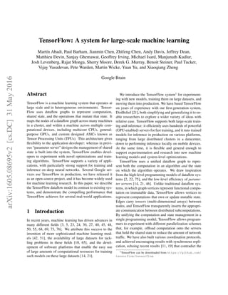 TensorFlow: A system for large-scale machine learning
Martı́n Abadi, Paul Barham, Jianmin Chen, Zhifeng Chen, Andy Davis, Jeffrey Dean,
Matthieu Devin, Sanjay Ghemawat, Geoffrey Irving, Michael Isard, Manjunath Kudlur,
Josh Levenberg, Rajat Monga, Sherry Moore, Derek G. Murray, Benoit Steiner, Paul Tucker,
Vijay Vasudevan, Pete Warden, Martin Wicke, Yuan Yu, and Xiaoqiang Zheng
Google Brain
Abstract
TensorFlow is a machine learning system that operates at
large scale and in heterogeneous environments. Tensor-
Flow uses dataflow graphs to represent computation,
shared state, and the operations that mutate that state. It
maps the nodes of a dataflow graph across many machines
in a cluster, and within a machine across multiple com-
putational devices, including multicore CPUs, general-
purpose GPUs, and custom designed ASICs known as
Tensor Processing Units (TPUs). This architecture gives
flexibility to the application developer: whereas in previ-
ous “parameter server” designs the management of shared
state is built into the system, TensorFlow enables devel-
opers to experiment with novel optimizations and train-
ing algorithms. TensorFlow supports a variety of appli-
cations, with particularly strong support for training and
inference on deep neural networks. Several Google ser-
vices use TensorFlow in production, we have released it
as an open-source project, and it has become widely used
for machine learning research. In this paper, we describe
the TensorFlow dataflow model in contrast to existing sys-
tems, and demonstrate the compelling performance that
TensorFlow achieves for several real-world applications.
1 Introduction
In recent years, machine learning has driven advances in
many different fields [3, 5, 23, 24, 30, 27, 40, 45, 48,
50, 55, 68, 69, 73, 76]. We attribute this success to the
invention of more sophisticated machine learning mod-
els [42, 51], the availability of large datasets for tack-
ling problems in these fields [10, 65], and the devel-
opment of software platforms that enable the easy use
of large amounts of computational resources for training
such models on these large datasets [14, 21].
We introduce the TensorFlow system1
for experiment-
ing with new models, training them on large datasets, and
moving them into production. We have based TensorFlow
on years of experience with our first-generation system,
DistBelief [21], both simplifying and generalizing it to en-
able researchers to explore a wider variety of ideas with
relative ease. TensorFlow supports both large-scale train-
ing and inference: it efficiently uses hundreds of powerful
(GPU-enabled) servers for fast training, and it runs trained
models for inference in production on various platforms,
ranging from large distributed clusters in a datacenter,
down to performing inference locally on mobile devices.
At the same time, it is flexible and general enough to
support experimentation and research into new machine
learning models and system-level optimizations.
TensorFlow uses a unified dataflow graph to repre-
sent both the computation in an algorithm and the state
on which the algorithm operates. We draw inspiration
from the high-level programming models of dataflow sys-
tems [2, 22, 75], and the low-level efficiency of parame-
ter servers [14, 21, 46]. Unlike traditional dataflow sys-
tems, in which graph vertices represent functional compu-
tation on immutable data, TensorFlow allows vertices to
represent computations that own or update mutable state.
Edges carry tensors (multi-dimensional arrays) between
nodes, and TensorFlow transparently inserts the appropri-
ate communication between distributed subcomputations.
By unifying the computation and state management in a
single programming model, TensorFlow allows program-
mers to experiment with different parallelization schemes
that, for example, offload computation onto the servers
that hold the shared state to reduce the amount of network
traffic. We have also built various coordination protocols,
and achieved encouraging results with synchronous repli-
cation, echoing recent results [11, 19] that contradict the
1TensorFlow can be downloaded from https://github.com/
tensorflow/tensorflow.
arXiv:1605.08695v2
[cs.DC]
31
May
2016
 