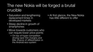 The new Nokia will be forged a brutal
crucible
• Saturation and lengthening
replacement times in
developed markets
• Steep decline in growth of
smartphones
• Move towards customers who
can require lower price points
• On top of hyper-competition
driving razor thin margins and
little chance of differentiation in
the Android eco-system
• At first glance, the New Nokia
has little different to offer
 