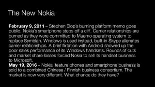 The New Nokia
February 9, 2011 – Stephen Elop’s burning platform memo goes
public. Nokia’s smartphone steps off a cliff. Carrier relationships are
burned as they were committed to Maemo operating system to
replace Symbian. Windows is used instead, built-in Skype alienates
carrier relationships. A brief flirtation with Android showed up the
poor sales performance of its Windows handsets. Rounds of cuts
and market share losses forced Nokia to sell its handset business
to Microsoft.
May 19, 2016 – Nokia feature phones and smartphone business is
sold to a combined Chinese / Finnish business consortium. The
market is now very different. What chance do they have?
 