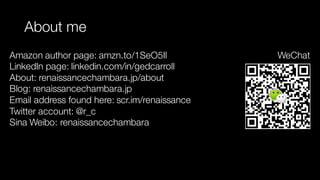 About me
Amazon author page: amzn.to/1SeO5Il
LinkedIn page: linkedin.com/in/gedcarroll
About: renaissancechambara.jp/about
Blog: renaissancechambara.jp
Email address found here: scr.im/renaissance
Twitter account: @r_c
Sina Weibo: renaissancechambara
WeChat
 