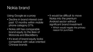 Nokia brand
Using Google as a proxy
• Decline in brand interest over
past 12 months within mobile
phone category 37%
• Nokia still has comparable
brand equity to the likes of
Motorola and BlackBerry
• It’s level of brand equity looks
competitive with value-oriented
Chinese brands
• It would be difficult to move
Nokia into the premium
Android sector without
significant brand investment
• Which would negate the primary
reason for purchase
 