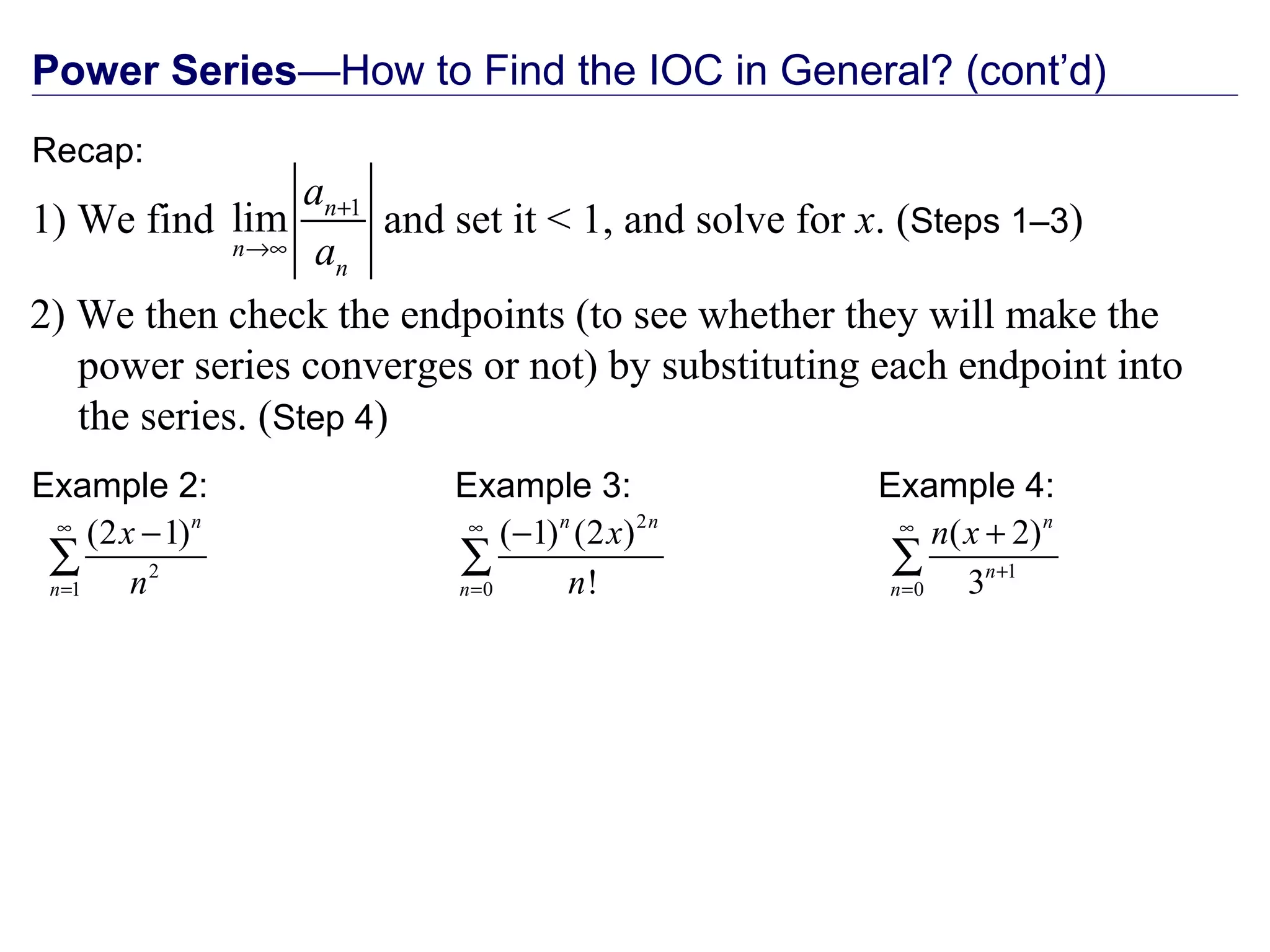 Power Series—How to Find the IOC in General? (cont’d)
Recap:
2) We then check the endpoints (to see whether they will make the
power series converges or not) by substituting each endpoint into
the series. (Step 4)
1
lim n
n
n
a
a
+
→∞
1) We find and set it < 1, and solve for x. (Steps 1–3)
Example 2:
2
1
(2 1)n
n
x
n
∞
=
−
∑
Example 3:
2
0
( 1) (2 )
!
n n
n
x
n
∞
=
−
∑
Example 4:
1
0
( 2)
3
n
n
n
n x∞
+
=
+
∑
 