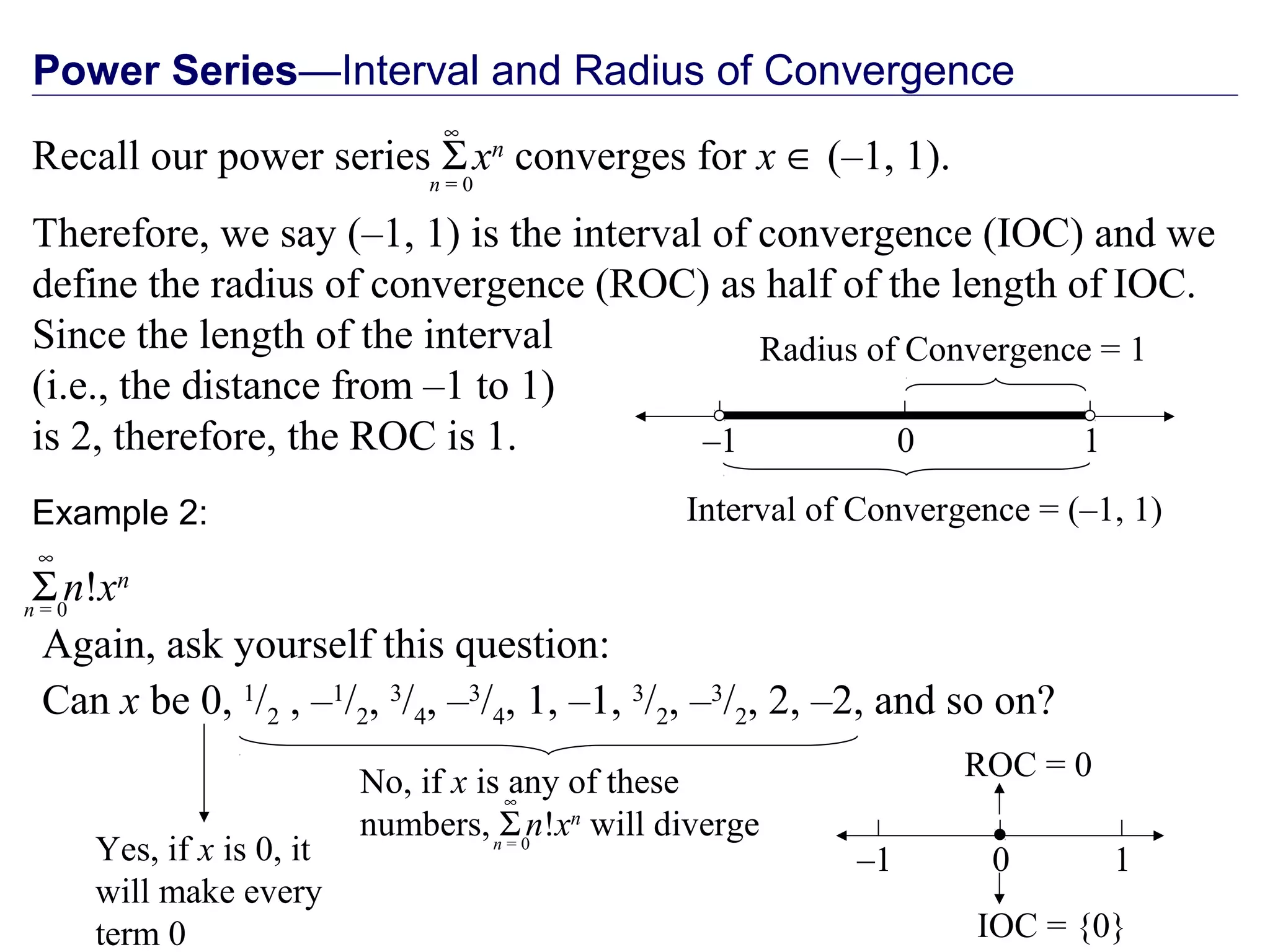 Power Series—Interval and Radius of Convergence
Recall our power series Σxn
converges for x ∈ (–1, 1).
Therefore, we say (–1, 1) is the interval of convergence (IOC) and we
define the radius of convergence (ROC) as half of the length of IOC.
Since the length of the interval
(i.e., the distance from –1 to 1)
is 2, therefore, the ROC is 1.
n = 0
∞
–1 0 1
Interval of Convergence = (–1, 1)
Radius of Convergence = 1
Again, ask yourself this question:
Can x be 0, 1
/2 , –1
/2, 3
/4, –3
/4, 1, –1, 3
/2, –3
/2, 2, –2, and so on?
Yes, if x is 0, it
will make every
term 0
Example 2:
Σn!xn
n = 0
∞
No, if x is any of these
numbers, Σn!xn
will divergen = 0
∞
IOC = {0}
–1 0 1
ROC = 0
 