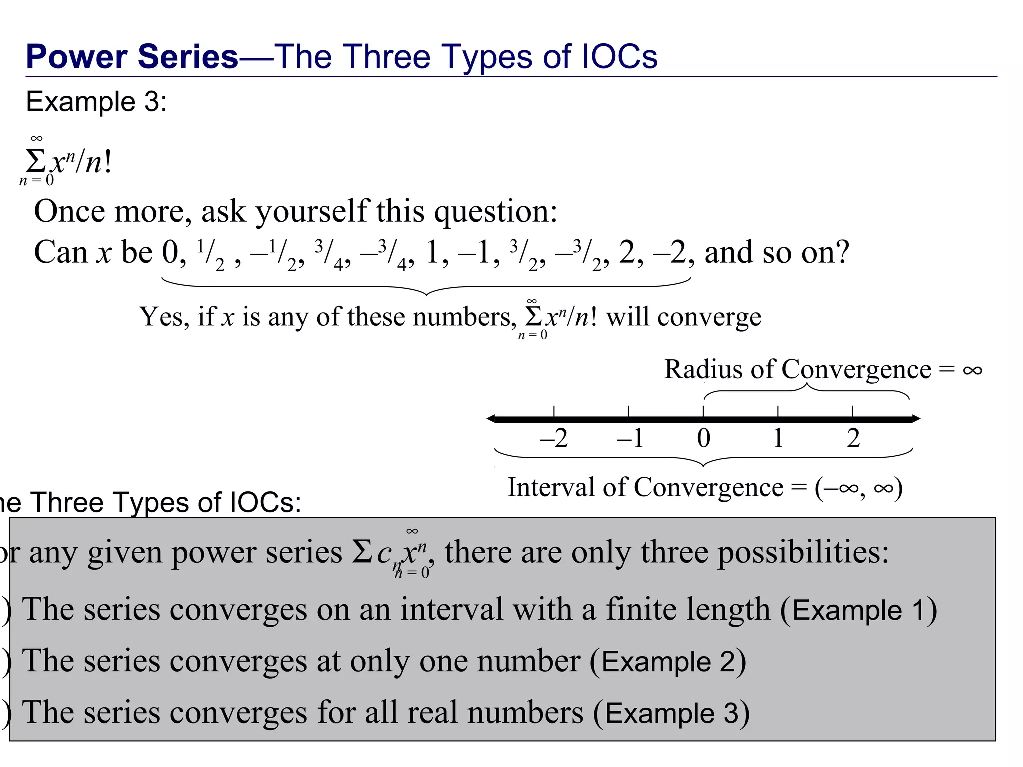 Power Series—The Three Types of IOCs
Once more, ask yourself this question:
Can x be 0, 1
/2 , –1
/2, 3
/4, –3
/4, 1, –1, 3
/2, –3
/2, 2, –2, and so on?
–2 0 2–1 1
Interval of Convergence = (–∞, ∞)
Radius of Convergence = ∞
Yes, if x is any of these numbers, Σxn
/n! will convergen = 0
∞
he Three Types of IOCs:
or any given power series Σcnxn
, there are only three possibilities:
1) The series converges on an interval with a finite length (Example 1)
2) The series converges at only one number (Example 2)
3) The series converges for all real numbers (Example 3)
n = 0
∞
Example 3:
Σxn
/n!n = 0
∞
 