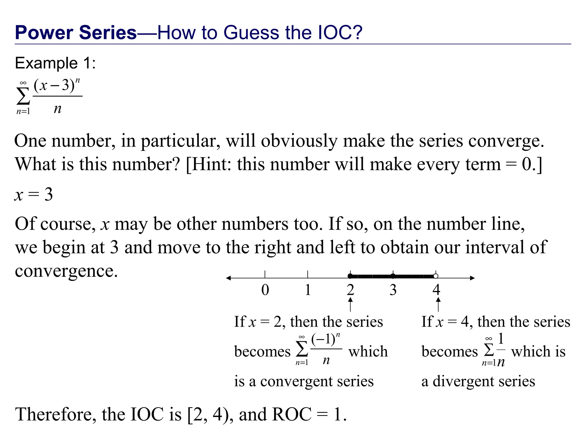 Power Series—How to Guess the IOC?
One number, in particular, will obviously make the series converge.
What is this number? [Hint: this number will make every term = 0.]
Example 1:
1
( 3)n
n
x
n
∞
=
−
∑
x = 3
Of course, x may be other numbers too. If so, on the number line,
we begin at 3 and move to the right and left to obtain our interval of
convergence.
0 2 41 3
Therefore, the IOC is [2, 4), and ROC = 1.

∑
∞
=1
1
n n
If x = 4, then the series
becomes which is
a divergent series

1
( 1)n
n n
∞
=
−
∑
If x = 2, then the series
becomes which
is a convergent series
 