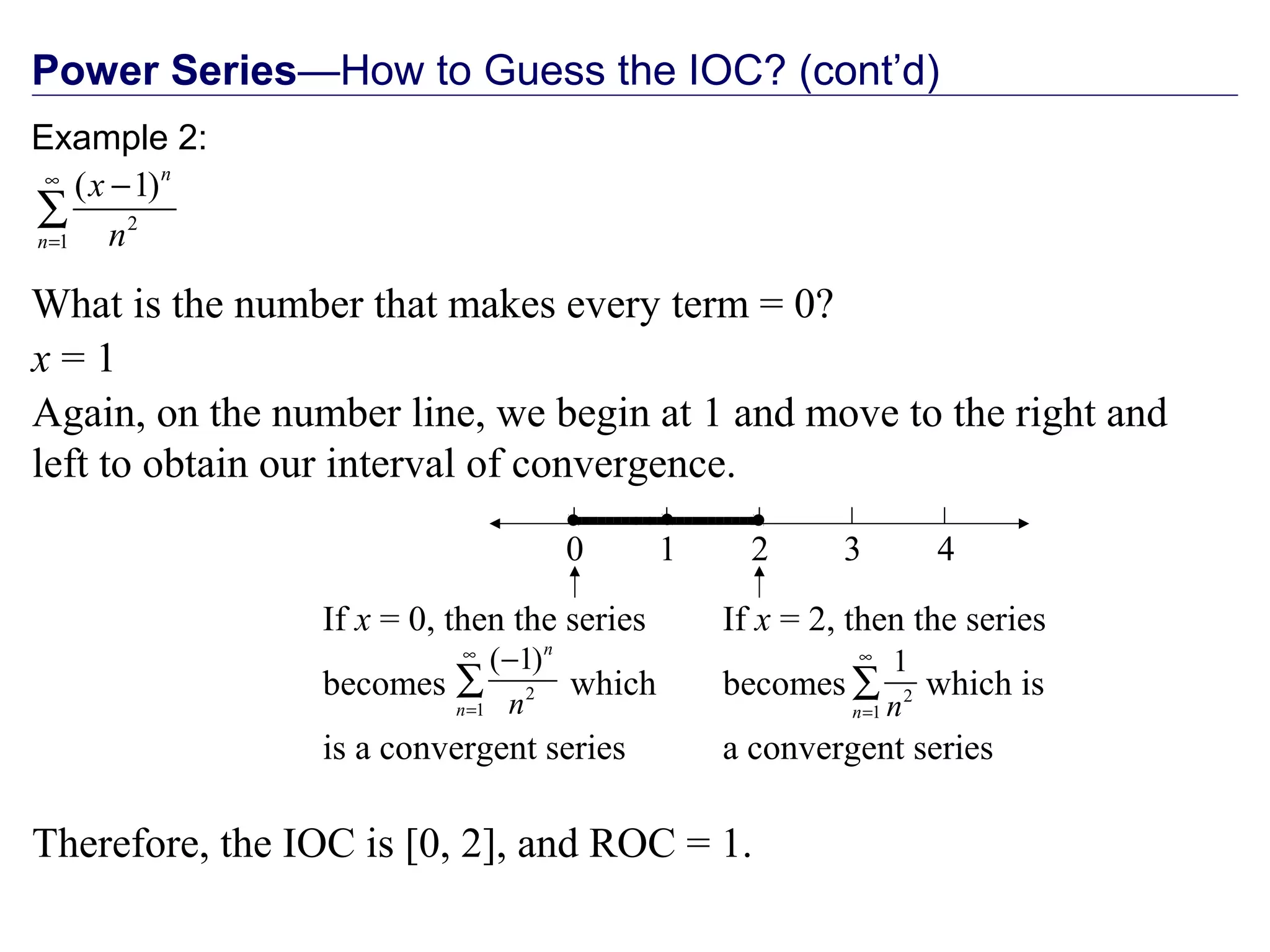 Power Series—How to Guess the IOC? (cont’d)
What is the number that makes every term = 0?
x = 1
Again, on the number line, we begin at 1 and move to the right and
left to obtain our interval of convergence.
0 2 41 3
Therefore, the IOC is [0, 2], and ROC = 1.

If x = 2, then the series
becomes which is
a convergent series
2
1
1
n n
∞
=
∑

If x = 0, then the series
becomes which
is a convergent series
2
1
( 1)n
n n
∞
=
−
∑
Example 2:
2
1
( 1)n
n
x
n
∞
=
−
∑
 