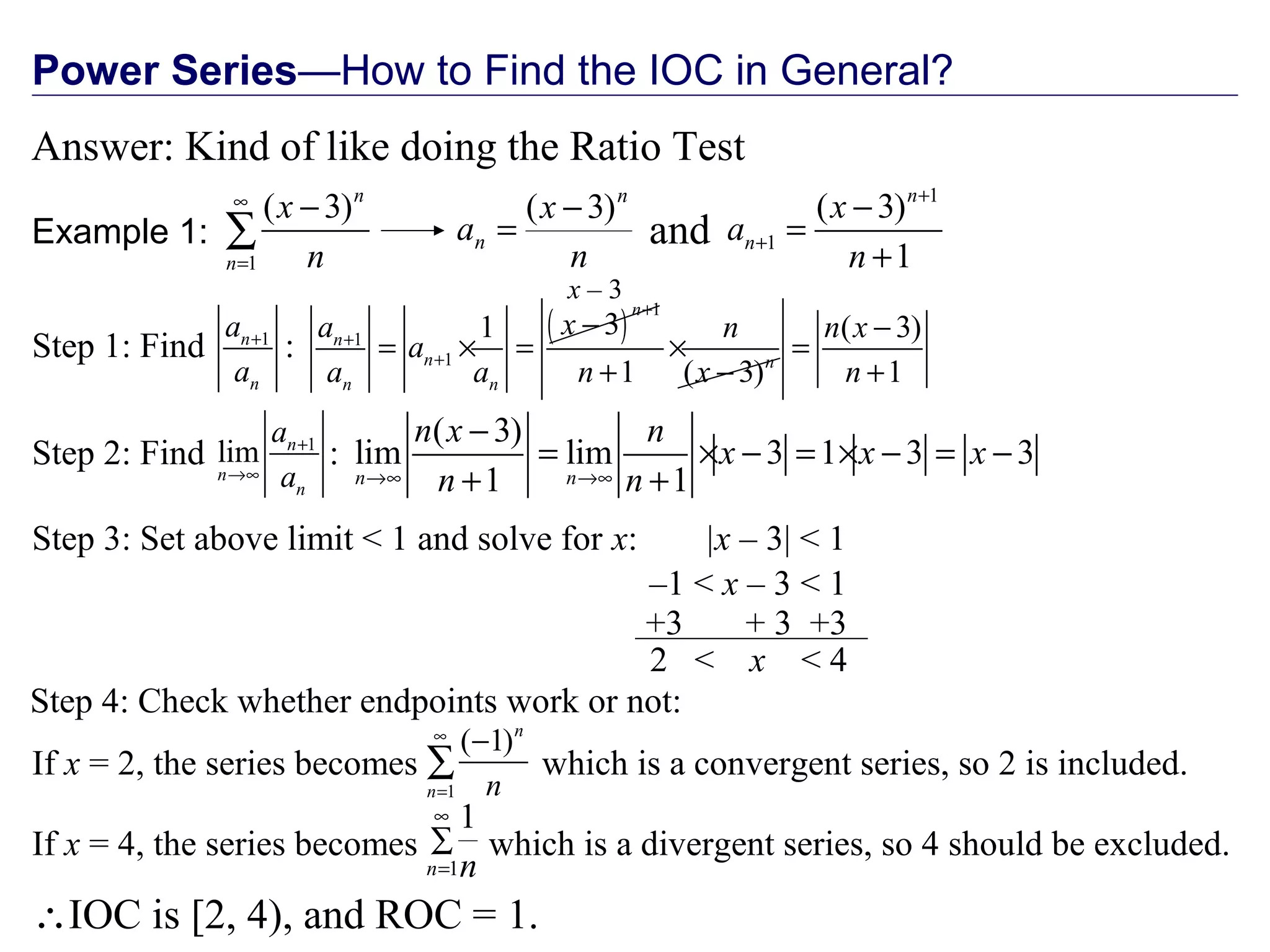 Power Series—How to Find the IOC in General?
Answer: Kind of like doing the Ratio Test
Example 1:
1
( 3)n
n
x
n
∞
=
−
∑ n
x
a
n
n
)3( −
=
1
1
( 3)
1
n
n
x
a
n
+
+
−
=
+
( )
1
1
1
31
1 ( 3)
n
n
n n
n n
xa n
a
a a n x
+
+
+
−
= × = ×
+ −
( 3)
lim lim 3 1 3 3
1 1n n
n x n
x x x
n n→∞ →∞
−
= × − = × − = −
+ +
|x – 3| < 1
–1 < x – 3 < 1
2 < x < 4
+3 + 3 +3
and
Step 1: Find :1n
n
a
a
+
Step 2: Find :1
lim n
n
n
a
a
+
→∞
Step 3: Set above limit < 1 and solve for x:
Step 4: Check whether endpoints work or not:
x – 3
1
( 1)n
n n
∞
=
−
∑If x = 2, the series becomes which is a convergent series, so 2 is included.
∑
∞
=1
1
n n
If x = 4, the series becomes which is a divergent series, so 4 should be excluded.
∴IOC is [2, 4), and ROC = 1.
( 3)
1
n x
n
−
=
+
 