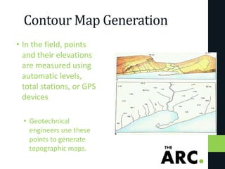Contour Map Generation
• In the field, points
and their elevations
are measured using
automatic levels,
total stations, or GPS
devices
• Geotechnical
engineers use these
points to generate
topographic maps.
 