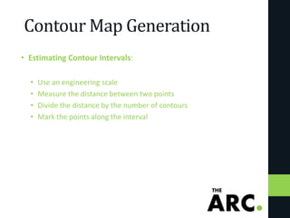Contour Map Generation
• Estimating Contour Intervals:
• Use an engineering scale
• Measure the distance between two points
• Divide the distance by the number of contours
• Mark the points along the interval
 