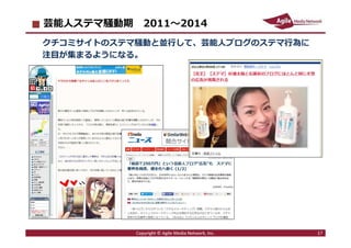 2016/7/4 17
芸能人ステマ騒動期 2011〜2014
クチコミサイトのステマ騒動と並⾏して、芸能⼈ブログのステマ⾏為に
注目が集まるようになる。
Copyright © Agile Media Network, Inc. 17
 