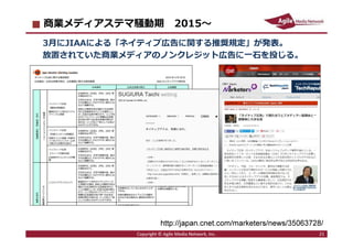 2016/7/4 21
商業メディアステマ騒動期 2015〜
3月にJIAAによる「ネイティブ広告に関する推奨規定」が発表。
放置されていた商業メディアのノンクレジット広告に一石を投じる。
Copyright © Agile Media Network, Inc. 21
http://japan.cnet.com/marketers/news/35063728/
 