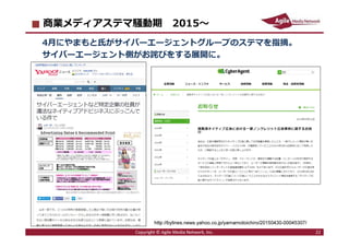 2016/7/4 22
商業メディアステマ騒動期 2015〜
4月にやまもと氏がサイバーエージェントグループのステマを指摘。
サイバーエージェント側がお詫びをする展開に。
Copyright © Agile Media Network, Inc. 22
http://bylines.news.yahoo.co.jp/yamamotoichiro/20150430-00045307/
 