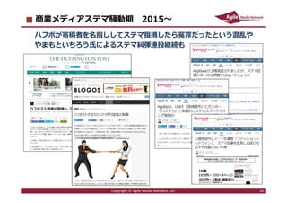 2016/7/4 26
商業メディアステマ騒動期 2015〜
ハフポが寄稿者を名指ししてステマ指摘したら冤罪だったという混乱や
やまもといちろう氏によるステマ糾弾連投継続も
Copyright © Agile Media Network, Inc. 26
 