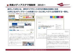 2016/7/4 27
商業メディアステマ騒動期 2015〜
並⾏して8月には、週刊ダイヤモンドがPR代理店の役割に注目
10月にはメディアジーンの抗議リリースに対しベクトルが謝罪する一幕も。
Copyright © Agile Media Network, Inc. 27
 