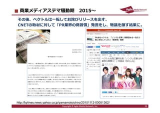 2016/7/4 29
商業メディアステマ騒動期 2015〜
その後、ベクトルは一転してお詫びリリースを出す、
CNETの取材に対して「PR業界の商習慣」発言をし、物議を醸す結果に。
Copyright © Agile Media Network, Inc. 29
http://bylines.news.yahoo.co.jp/yamamotoichiro/20151112-00051362/
 
