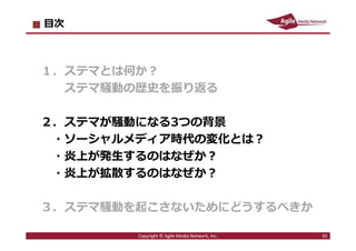 2016/7/4 30
目次
１．ステマとは何か︖
ステマ騒動の歴史を振り返る
２．ステマが騒動になる3つの背景
・ソーシャルメディア時代の変化とは︖
・炎上が発⽣するのはなぜか︖
・炎上が拡散するのはなぜか︖
３．ステマ騒動を起こさないためにどうするべきか
30Copyright © Agile Media Network, Inc.
 