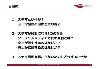 2016/7/4 4
目次
１．ステマとは何か︖
ステマ騒動の歴史を振り返る
２．ステマが騒動になる3つの背景
・ソーシャルメディア時代の変化とは︖
・炎上が発⽣するのはなぜか︖
・炎上が拡散するのはなぜか︖
３．ステマ騒動を起こさないためにどうするべきか
4Copyright © Agile Media Network, Inc.
 