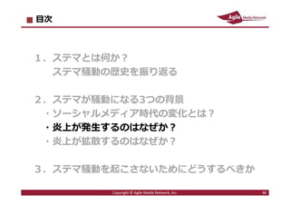 2016/7/4 46
目次
１．ステマとは何か︖
ステマ騒動の歴史を振り返る
２．ステマが騒動になる3つの背景
・ソーシャルメディア時代の変化とは︖
・炎上が発⽣するのはなぜか︖
・炎上が拡散するのはなぜか︖
３．ステマ騒動を起こさないためにどうするべきか
46Copyright © Agile Media Network, Inc.
 