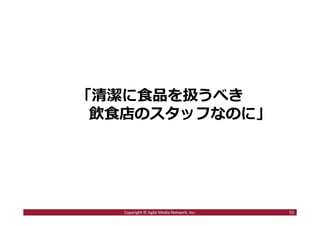 「清潔に食品を扱うべき
飲食店のスタッフなのに」
55Copyright © Agile Media Network, Inc.
 