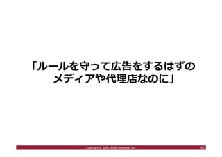 2016/7/4 64
目次
１．ステマとは何か︖
ステマ騒動の歴史を振り返る
２．ステマが騒動になる3つの背景
・ソーシャルメディア時代の変化とは︖
・炎上が発⽣するのはなぜか︖
・炎上が拡散するのはなぜか︖
３．ステマ騒動を起こさないためにどうするべきか
64Copyright © Agile Media Network, Inc.
 