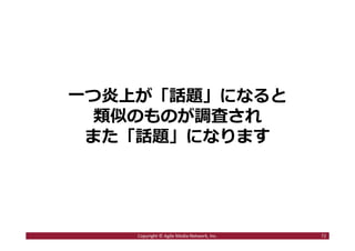 2016/7/4 72
まとめ
■ステマ騒動が起きる三つのポイント
1．ソーシャルメディア時代は個人もメディア化
2．多くの炎上騒動は「正義感」から始まっている
3．⼀度炎上が発⽣すると話題が連鎖しやすくなる
→ ⼀⼈の正義感から、企業の問題のある⾏為が
大きな話題になりやすい時代になっている
72Copyright © Agile Media Network, Inc.
 