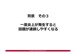 2016/7/4 73
目次
１．ステマとは何か︖
ステマ騒動の歴史を振り返る
２．ステマが騒動になる3つの背景
・ソーシャルメディア時代の変化とは︖
・炎上が発⽣するのはなぜか︖
・炎上が拡散するのはなぜか︖
３．ステマ騒動を起こさないためにどうするべきか
73Copyright © Agile Media Network, Inc.
 