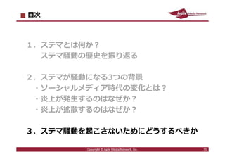 2016/7/4 75
ステマ騒動の原因を作らない
■ステマ騒動が起きる三つのポイント
1．ソーシャルメディア時代は個人もメディア化
2．多くの炎上騒動は「正義感」から始まっている
3．⼀度炎上が発⽣すると話題が連鎖しやすくなる
→ ⼀⼈の正義感から、企業の問題のある⾏為が
大きな話題になりやすい時代になっている
→ 個人の「正義感」を逆なでするような、
ステマや、やらせには手を出すべきではない
75Copyright © Agile Media Network, Inc.
 