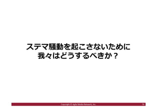 2016/7/4 76
商業メディアのステマ問題が減らないわけ
１．関係者が黙っていれば外部からは問題が発⾒しづらかった
２．広告のノンクレジットやステマに違法性がないと思っている
人が意外に多かった
３．上記の組み合わせでノンクレジット手法やステマが普通の広
告手法だと勘違いしている人が意外に多かった
76Copyright © Agile Media Network, Inc.
http://www.advertimes.com/20150515/
article191885/
 