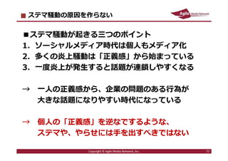 2016/7/4 77
商業メディアのステマ問題が減らないわけ
１．関係者が黙っていれば外部からは問題が発⾒しづらかった
→内部告発や個⼈の調査で発⾒可能になっています
２．広告のノンクレジットやステマに違法性がないと思っている
人が意外に多かった
→JIAAのガイドラインで明確な線引きができました
３．上記の組み合わせでノンクレジット手法やステマが普通の広
告手法だと勘違いしている人が意外に多かった
→もはやこの勘違いは許されません
77Copyright © Agile Media Network, Inc.
 
