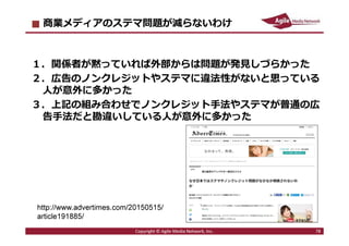 2016/7/4 78
まとめ︓ステマ騒動を起こさないために
■「広告」には関係性の明示をしましょう。
・JIAAのガイドラインを参考にして下さい。
http://www.jiaa.org/guideline.html
・WOMJのガイドラインも参考にして下さい。
http://womj.jp/overview.html#anchor05
■⾃社のファンがガッカリしたり怒りそうな
手法には手を出さないで下さい。
■ステマを強⾏するメリットより、
炎上したときのリスクの方がはるかに大きい時代です。
78Copyright © Agile Media Network, Inc.
 