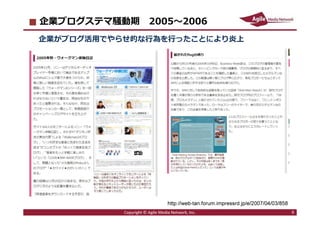 2016/7/4 9
企業ブログステマ騒動期 2005〜2006
企業がブログ活⽤でやらせ的な⾏為を⾏ったことにより炎上
9Copyright © Agile Media Network, Inc.
http://web-tan.forum.impressrd.jp/e/2007/04/03/858
 
