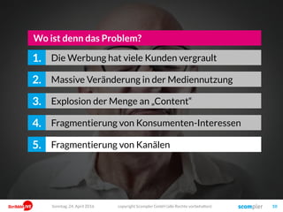 copyright Scompler GmbH (alle Rechte vorbehalten) 10Sonntag, 15. Mai 2016
Massive Veränderung in der Mediennutzung2.
Explosion der Menge an „Content“3.
Wo ist denn das Problem?
Fragmentierung von Konsumenten-Interessen4.
Fragmentierung von Kanälen, Medien und Formaten5.
Immer stärkere Abhängigkeit von Google & Facebook6.
Werbung hat viele Kunden vergrault1.
 