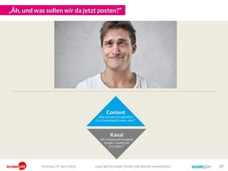 „Oh! Wir brauchen ja auch noch Fans! Und Leser!“
Content
„Was schreibe ich eigentlich?
Cat-Content geht immer, oder?“
Kanal
„Wir müssen auf Facebook!
Google+ machen wir
erst später!“
Promotion
„Machen wir doch ein
Gewinnspiel!
Oder Werbung!“
copyright Scompler GmbH (alle Rechte vorbehalten) 17Sonntag, 15. Mai 2016
 