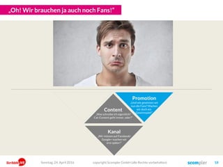 „Mist! Die Leute sehen zwar unseren Content, machen aber nichts damit!“
Content
„Was schreibe ich eigentlich?
Cat-Content geht immer, oder?“
Kanal
„Wir müssen auf Facebook!
Google+ machen wir
erst später!“
Engagement
„Wie steigere ich meine
Interaktionsrate? Und
was, wenn
jemand
fragt?“
Promotion
„Und wie gewinnen wir
nun die Fans? Machen
wir doch ein
Gewinnspiel!“
copyright Scompler GmbH (alle Rechte vorbehalten) 18Sonntag, 15. Mai 2016
 