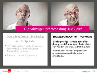 Jeder Bereich hat auch unterschiedlichen strategischen Nutzen!
 Laufender Kontakt
 Hohe Frequenz möglich
 Gewisser Kompetenz-Transfer
 Hohe Kompetenz-Vermittlung
 Positionierung Thought Leader
 Aufbau von Vertrauen
 Hohe Aufmerksamkeit
 Starke Aktivierung
 Aber nur geringe Bindung
 Intensiver Aufbau von
Beziehung
 Starke emotionale Bindung
Emotional
Funktional
Story
Information Wissen
Stimulation Sinngebung
Vordergründig TiefgründigStory
Sonntag, 15. Mai 2016 copyright Scompler GmbH (alle Rechte vorbehalten) 72
 
