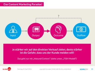 Der Wertschöpfungsbeitrag von Content Marketing
copyright Scompler GmbH (alle Rechte vorbehalten) 85Sonntag, 15. Mai 2016
Unsere Zielgruppen werden auf unsere Inhalte aufmerksam und nehmen
die wichtigsten Botschaften und Angebote wahr.
Unsere Inhalte müssen möglichst auf allen für unsere Zielgruppen
relevanten Kanälen präsent und sichtbar sein.
Unternehmenserfolg
Aufmerksamkeit
Content
Kanäle/Reichweite
Engagement
Zielgruppen beschäftigen sich intensiver mit Inhalten von uns, interagie-
ren, teilen Inhalte und fordern weitere Inhalte von uns an (Leads)
Wir produzieren „Content“!
Markenvertrauen
Wir erfüllen kontinuierlich Interessen, Bedürfnisse und Erwartungen
durch nutzwertige Inhalte sowie durch Dialog und Service (= Nutzen)
Top of Mind
Zielgruppen denken in den von uns definierten Themen zuerst ans uns
und suchen gezielt unseren Rat – auch über unseren Content
Wir machen mehr Umsatz und mehr Gewinn!
InputOutputOutcomeOutgrowth
 