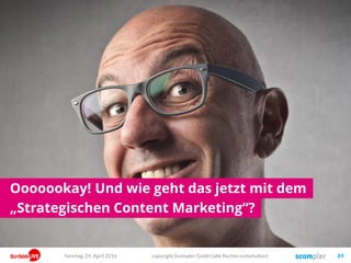 Und so leiten wir dann strategisch die richtigen Ziele ab!
copyright Scompler GmbH (alle Rechte vorbehalten) 89Sonntag, 15. Mai 2016
Markenpräferenz
Unternehmenserfolg
Content
Die Zielgruppen nehmen unsere Kaufangebote wahr und wir machen
mehr Umsatz und mehr Gewinn!
Wir produzieren „Content“!
Wie müssen uns also unsere Kunden wahrnehmen, dass sie kaufen?
Top of Mind Für welche Themen müssen wir also stehen?
InputOutputOutcomeOutgrowth
 