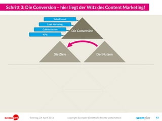 Und so leiten wir dann strategisch die richtigen Ziele ab!
copyright Scompler GmbH (alle Rechte vorbehalten) 93Sonntag, 15. Mai 2016
Markenpräferenz
Unternehmenserfolg
Content
Die Zielgruppen nehmen unsere Kaufangebote wahr und wir machen
mehr Umsatz und mehr Gewinn!
Wir produzieren „Content“!
Wie müssen uns also unsere Kunden wahrnehmen, dass sie kaufen?
Top of Mind Für welche Themen müssen wir also stehen?
Markenvertrauen Welche Bedürfnisse müssen wir also erfüllen?
Engagement Was zieht unsere Zielgruppen also in unsere Inhalte hinein?
Für welche Inhalte interessieren sich also unsere Zielgruppen?Aufmerksamkeit
Wo halten sich also unsere Zielgruppen auf?Kanäle/Reichweite
InputOutputOutcomeOutgrowth
 