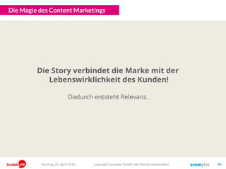 Aufmerksamkeit
Content
Kanäle/Reichweite
Und so leiten wir dann strategisch die richtigen Ziele ab!
copyright Scompler GmbH (alle Rechte vorbehalten) 96Sonntag, 15. Mai 2016
Top of Mind
KPIs: Anzahl der direkten Zugriffe, Anzahl nach Brand Searches, TOM-Index bei
Marktumfragen, …
Markenpräferenz
KPIs: Geringere Churnrate, höhere Kundenzufriedenheit, höherer NPS, höhere
Preisstabilität, …
Markenvertrauen
KPIs: Anteil des Dialogs, Anzahl wiederkehrende Nutzer, direkte Abfrage des Vertrauens in
Marktforschung, …
Engagement KPIs: Anzahl Shares, Lesetiefe, Verweildauer, Reduktion Bounce-Rate, Anzahl Backlinks, …
KPIs: Erzielte Reichweite, organischen Traffic steigern, Anteil gekaufter Traffic senken, …
KPIs: Anzahl der bedienten Touchpoints, Anzahl der veröffentlichten Artikel mit definierter
Qualität, …
KPIs: Erfüllung der qualitativen Vorgaben, interne Zufriedenheit, Verhältnis von Output und
Budgeteinsatz, …
Unternehmenserfolg KPIs: Absatz, Umsatz, Preis, …
InputOutputOutcomeOutgrowth
 