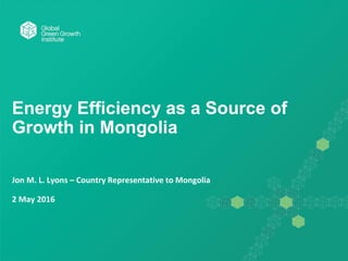 Energy Efficiency as a Source of
Growth in Mongolia
Jon M. L. Lyons – Country Representative to Mongolia
2 May 2016
 